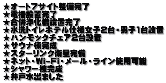 ★オート7サイト整備完了 ★電柵設置完了 ★合併浄化槽設置完了 ★水洗トイレホテル仕様女子2台・男子1台設置 ★ハンモックチェア2台設置 ★サウナ棟完成 ★スターリンク衛星完備 ★ネット・Wi-Fi・メール・ライン使用可能 ★シャワー棟完成 ★井戸水出ました