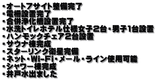 ・オート7サイト整備完了 ・電柵設置完了 ・合併浄化槽設置完了 ・水洗トイレホテル仕様女子2台・男子1台設置 ・ハンモックチェア2台設置 ・サウナ棟完成 ・スターリンク衛星完備 ・ネット・Wi-Fi・メール・ライン使用可能 ・シャワー棟完成 ・井戸水出ました