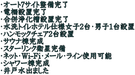 ・オート7サイト整備完了 ・電柵設置完了 ・合併浄化槽設置完了 ・水洗トイレホテル仕様女子2台・男子1台設置 ・ハンモックチェア2台設置 ・サウナ棟完成 ・スターリンク衛星完備 ・ネット・Wi-Fi・メール・ライン使用可能 ・シャワー棟完成 ・井戸水出ました